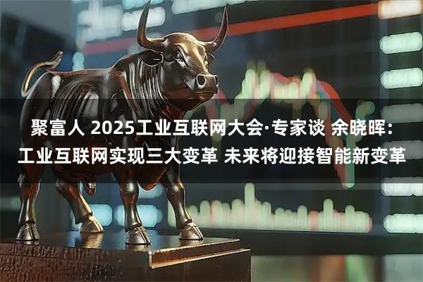 聚富人 2025工业互联网大会·专家谈 余晓晖：工业互联网实现三大变革 未来将迎接智能新变革