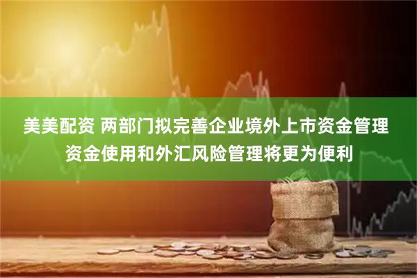美美配资 两部门拟完善企业境外上市资金管理 资金使用和外汇风险管理将更为便利