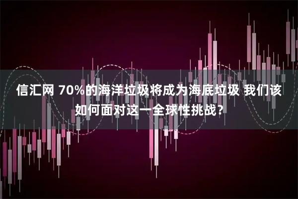 信汇网 70%的海洋垃圾将成为海底垃圾 我们该如何面对这一全球性挑战?