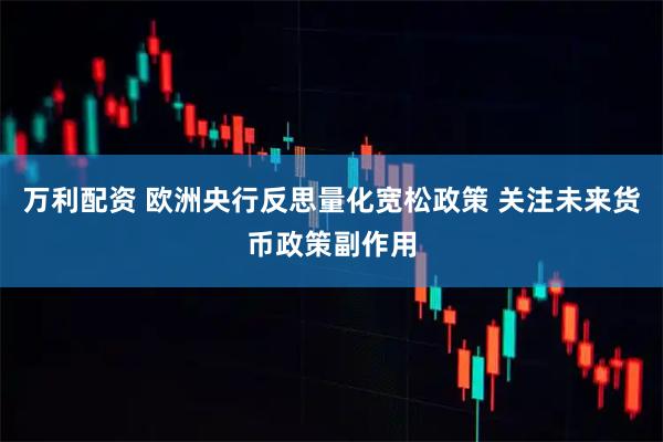 万利配资 欧洲央行反思量化宽松政策 关注未来货币政策副作用