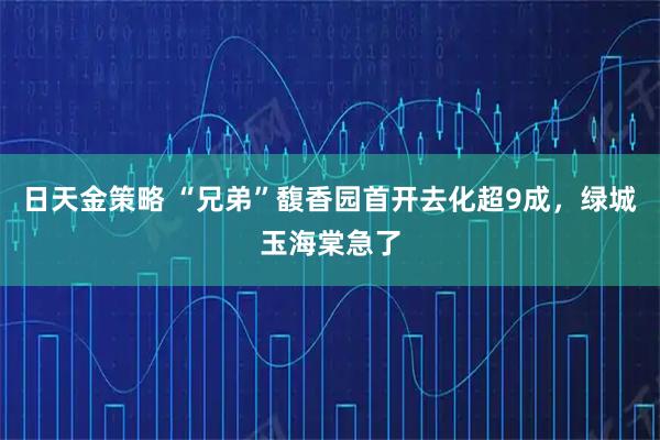 日天金策略 “兄弟”馥香园首开去化超9成,绿城玉海棠急了