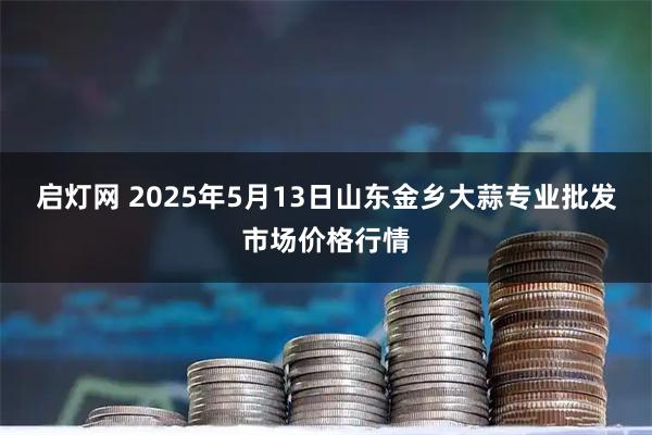 启灯网 2025年5月13日山东金乡大蒜专业批发市场价格行情