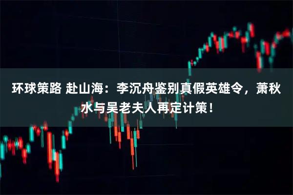 环球策路 赴山海:李沉舟鉴别真假英雄令,萧秋水与吴老夫人再定计策!