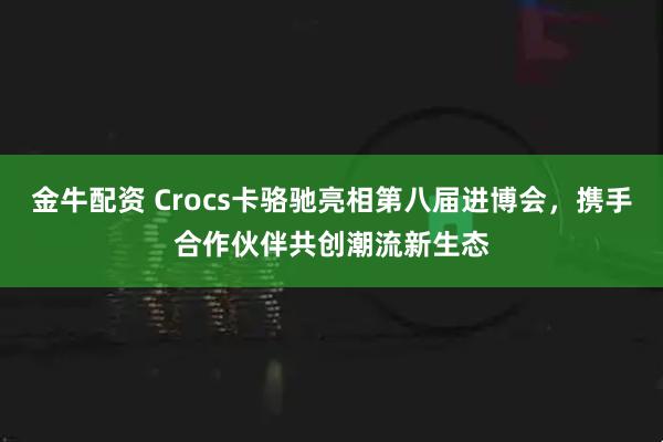 金牛配资 Crocs卡骆驰亮相第八届进博会,携手合作伙伴共创潮流新生态