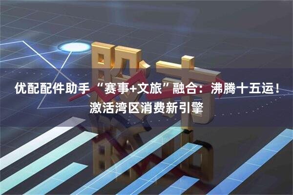 优配配件助手 “赛事+文旅”融合：沸腾十五运！激活湾区消费新引擎