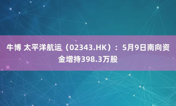 牛博 太平洋航运（02343.HK）：5月9日南向资金增持398.3万股