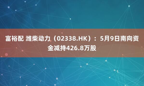 富裕配 潍柴动力(02338.HK):5月9日南向资金减持426.8万股
