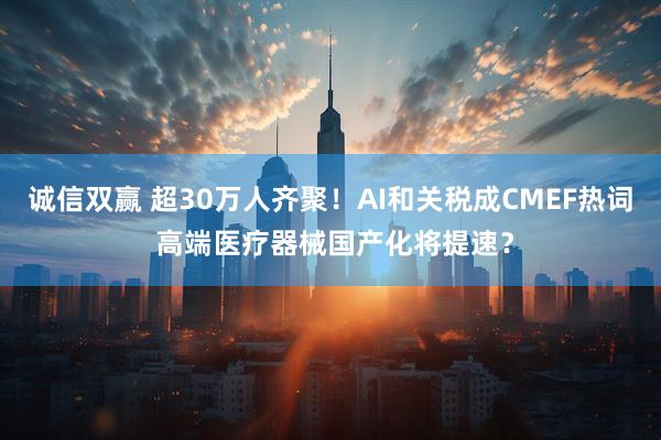 诚信双赢 超30万人齐聚！AI和关税成CMEF热词 高端医疗器械国产化将提速？