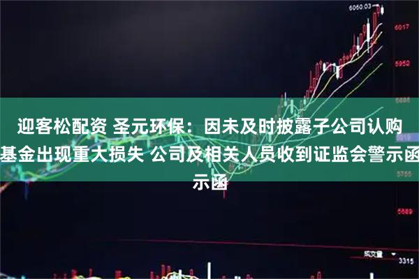 迎客松配资 圣元环保：因未及时披露子公司认购基金出现重大损失 公司及相关人员收到证监会警示函