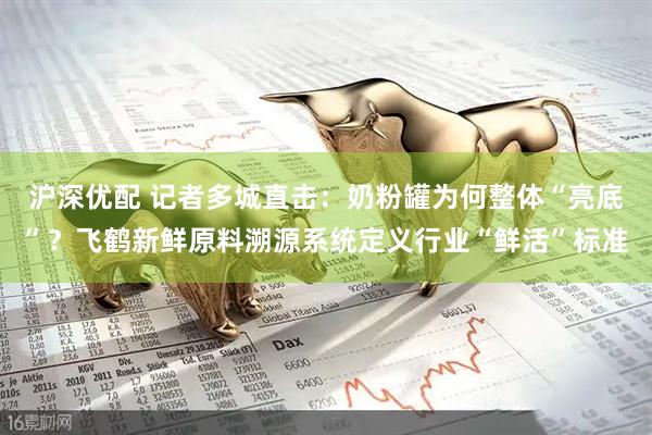 沪深优配 记者多城直击:奶粉罐为何整体“亮底”?飞鹤新鲜原料溯源系统定义行业“鲜活”标准