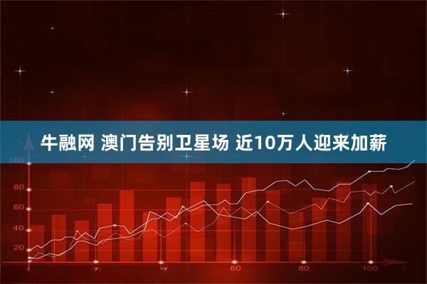 牛融网 澳门告别卫星场 近10万人迎来加薪