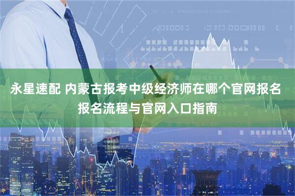 永星速配 内蒙古报考中级经济师在哪个官网报名 报名流程与官网入口指南