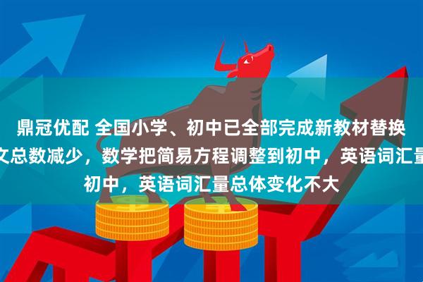 鼎冠优配 全国小学、初中已全部完成新教材替换：小学语文课文总数减少，数学把简易方程调整到初中，英语词汇量总体变化不大